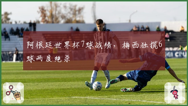 阿根廷世界杯7球战绩，梅西独揽6球两度绝杀