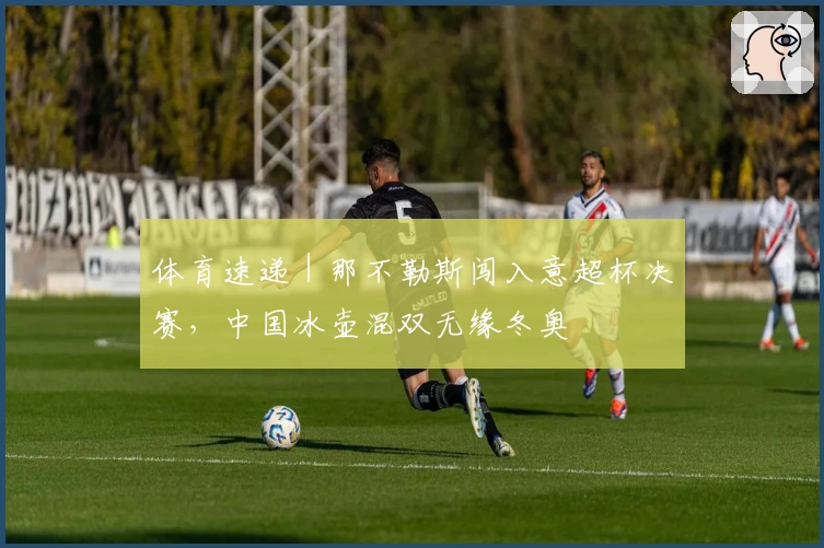 体育速递｜那不勒斯闯入意超杯决赛，中国冰壶混双无缘冬奥