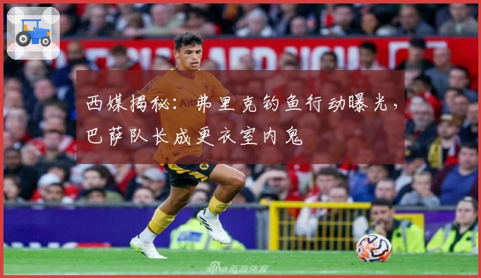 西媒揭秘：弗里克钓鱼行动曝光，巴萨队长成更衣室内鬼