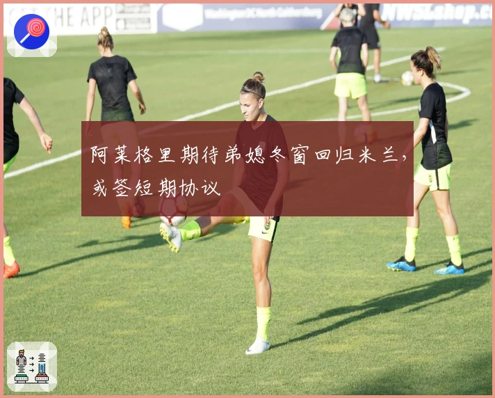 阿莱格里期待弟媳冬窗回归米兰，或签短期协议