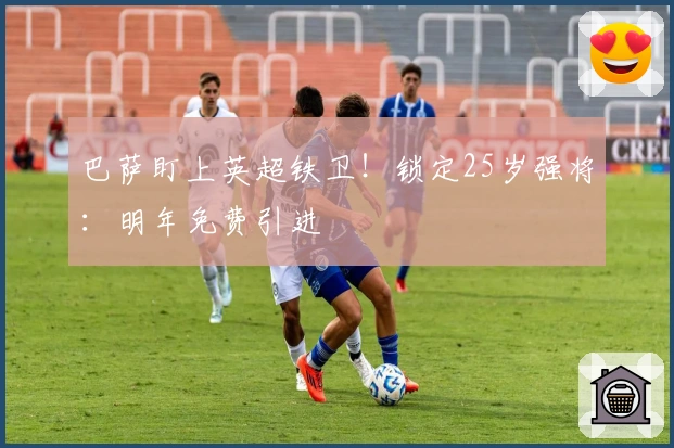 巴萨盯上英超铁卫！锁定25岁强将：明年免费引进