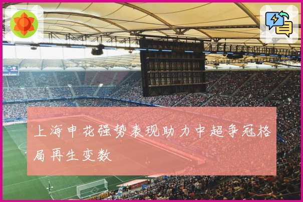 上海申花强势表现助力中超争冠格局再生变数
